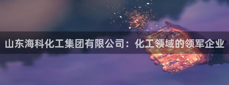 球盟会最新：山东海科化工集团有限公司：化工领域的领军企业
