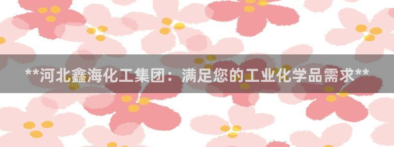 球盟会电子好下吗：**河北鑫海化工集团：满足您的工业化学品需