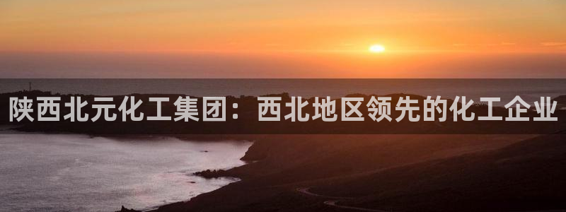 球盟会优惠领取网站：陕西北元化工集团：西北地区领先的化工企业