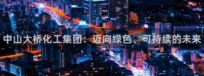 球盟会app最新地址下载：中山大桥化工集团：迈向绿色、可持续