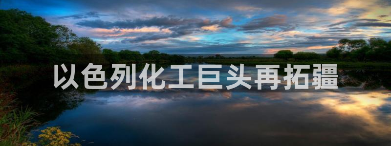 球盟会下载最新版：以色列化工巨头再拓疆