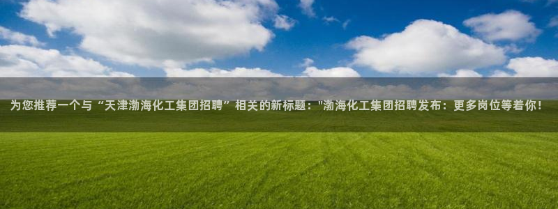 球盟会能提现吗安全吗：为您推荐一个与“天津渤海化工集团招聘”