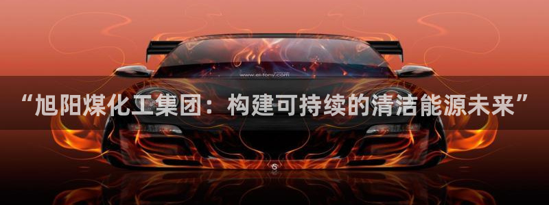 球盟会qmh登录地址：“旭阳煤化工集团：构建可持续的清洁能源