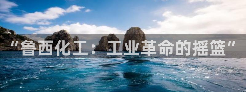 球盟会有限公司怎么样：“鲁西化工：工业革命的摇篮”