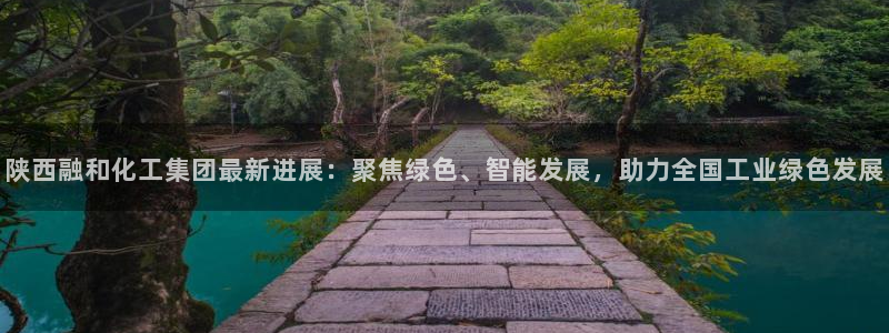 球盟会中国官方网站：陕西融和化工集团最新进展：聚焦绿色、智能