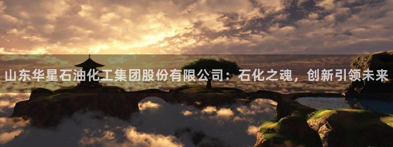 球盟会官方下载：山东华星石油化工集团股份有限公司：石化之魂，